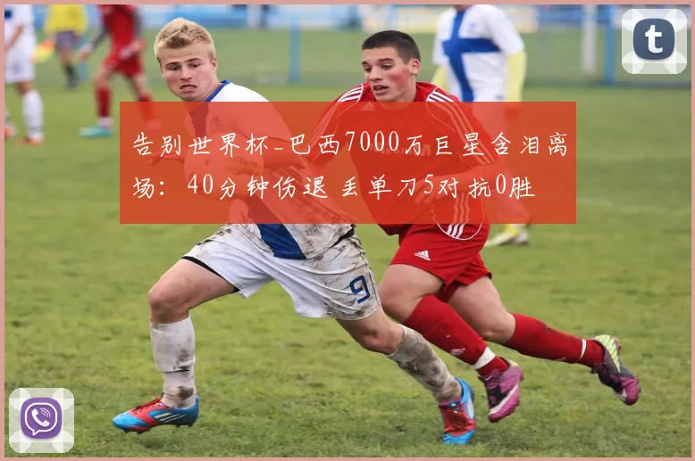 告别世界杯_巴西7000万巨星含泪离场：40分钟伤退 丢单刀5对抗0胜