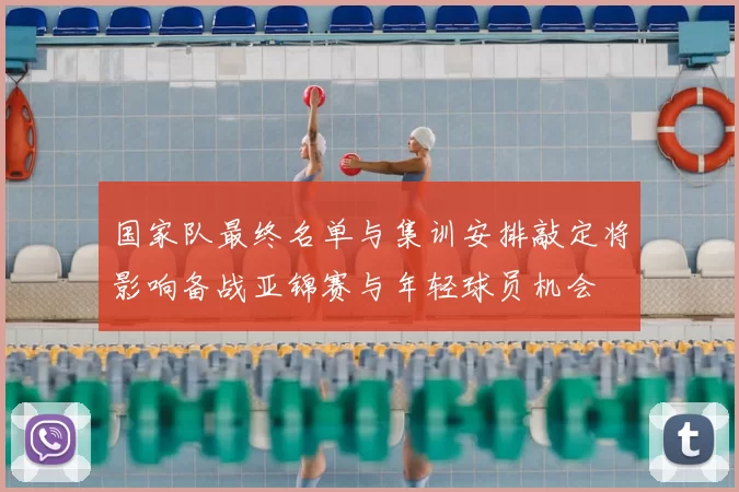 国家队最终名单与集训安排敲定将影响备战亚锦赛与年轻球员机会