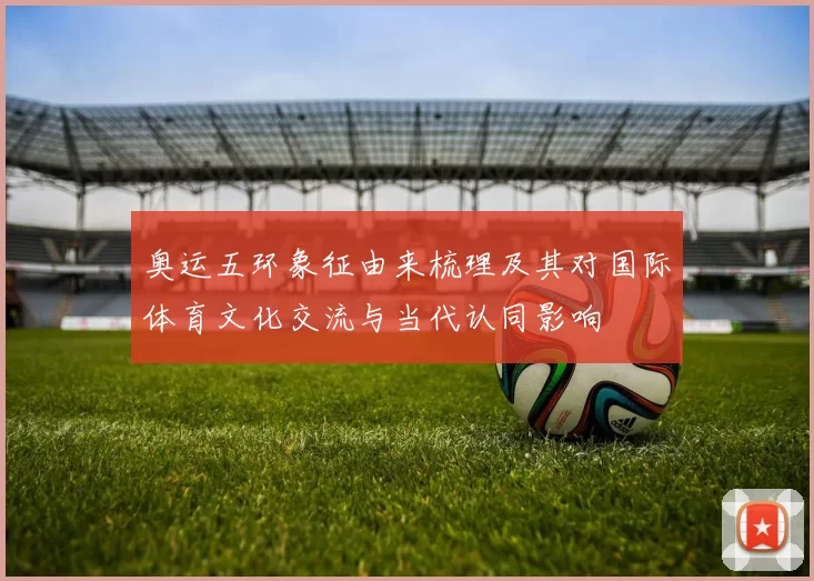 奥运五环象征由来梳理及其对国际体育文化交流与当代认同影响
