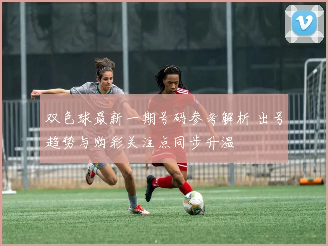 双色球最新一期号码参考解析 出号趋势与购彩关注点同步升温