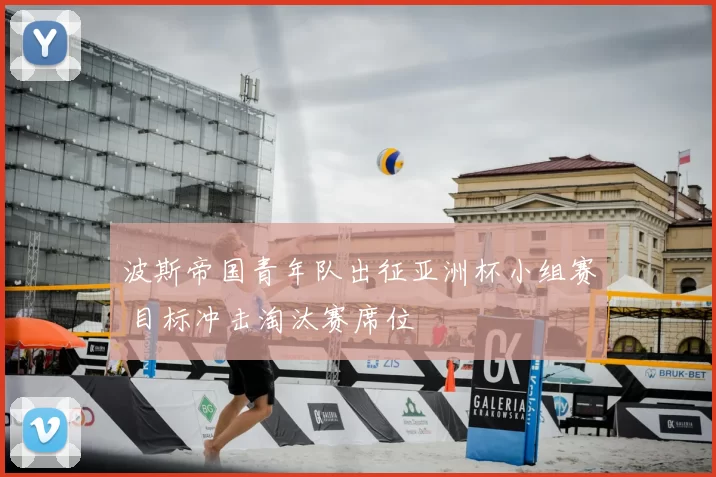 波斯帝国青年队出征亚洲杯小组赛 目标冲击淘汰赛席位