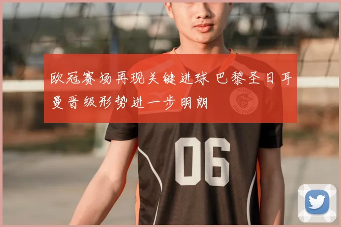 欧冠赛场再现关键进球 巴黎圣日耳曼晋级形势进一步明朗