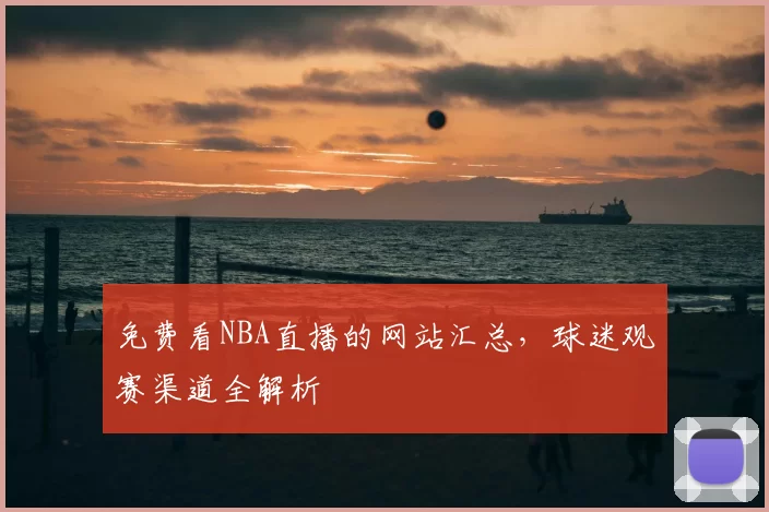 免费看NBA直播的网站汇总，球迷观赛渠道全解析