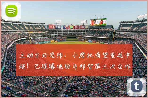 主动示好恩师，小摩托渴望重返中超！巴媒曝他盼与郑智第三次合作_国脚_西海岸_球员