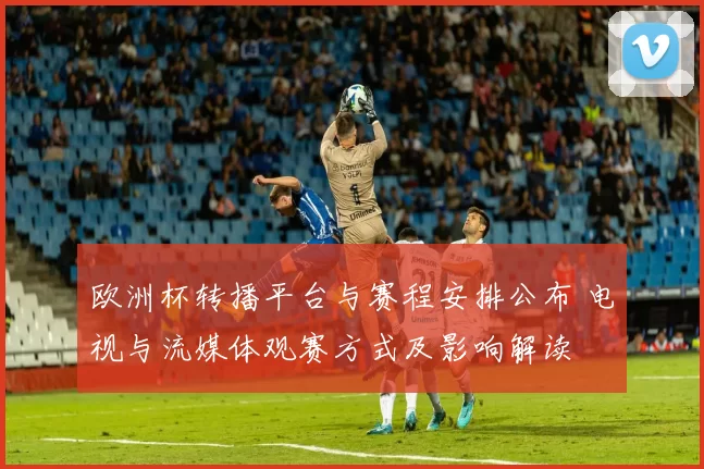 欧洲杯转播平台与赛程安排公布 电视与流媒体观赛方式及影响解读