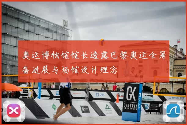 奥运博物馆馆长透露巴黎奥运会筹备进展与场馆设计理念