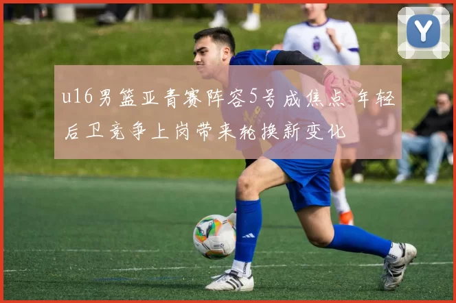 u16男篮亚青赛阵容5号成焦点 年轻后卫竞争上岗带来轮换新变化