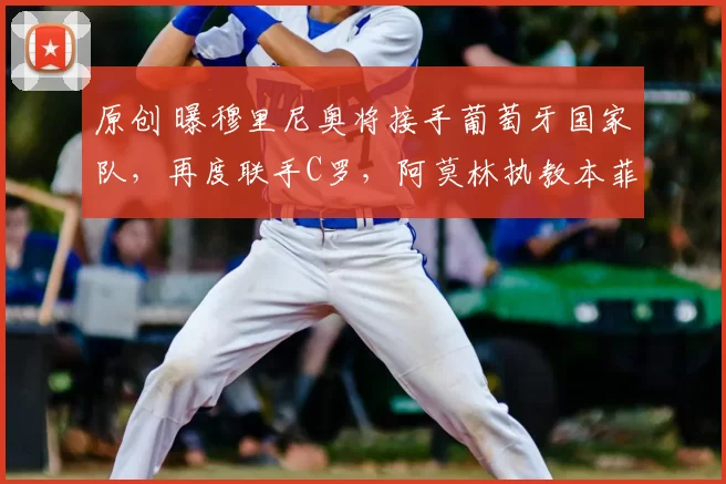 原创 曝穆里尼奥将接手葡萄牙国家队，再度联手C罗，阿莫林执教本菲卡