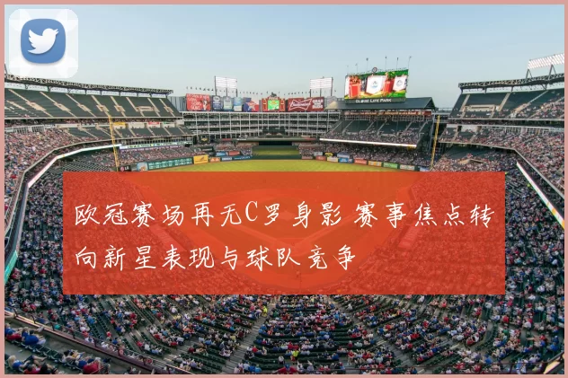 欧冠赛场再无C罗身影 赛事焦点转向新星表现与球队竞争