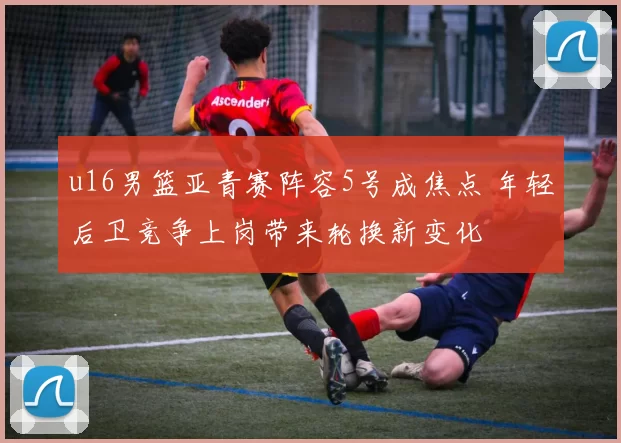 u16男篮亚青赛阵容5号成焦点 年轻后卫竞争上岗带来轮换新变化