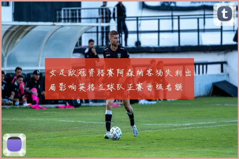 女足欧冠资格赛阿森纳客场失利出局影响英格兰球队正赛晋级名额
