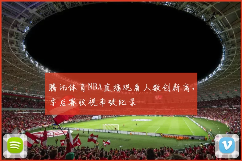 腾讯体育NBA直播观看人数创新高，季后赛收视率破纪录