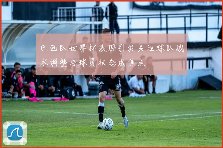 巴西队世界杯表现引发关注球队战术调整与球员状态成焦点