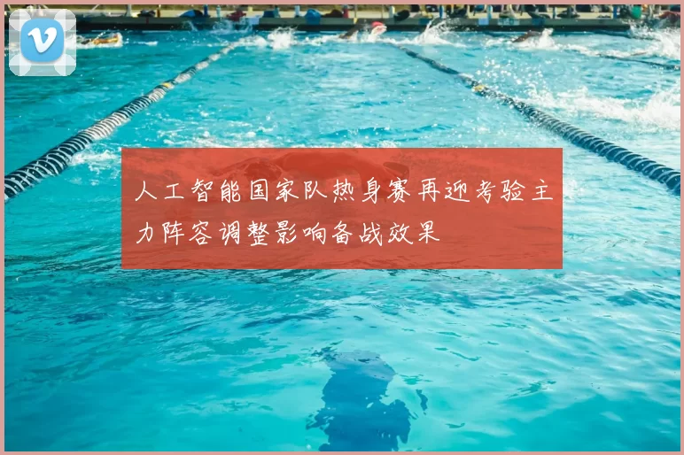 人工智能国家队热身赛再迎考验主力阵容调整影响备战效果