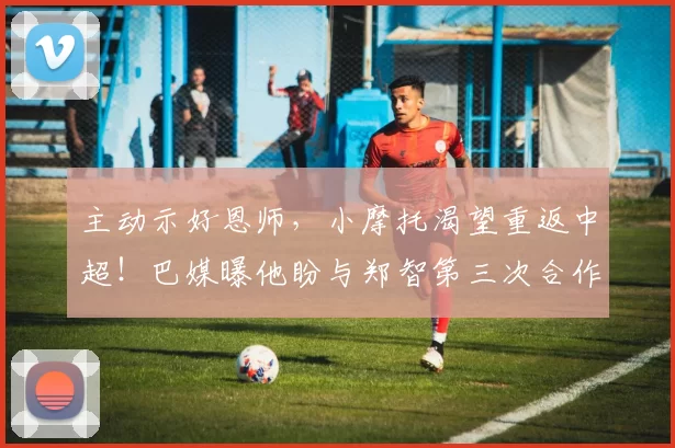主动示好恩师，小摩托渴望重返中超！巴媒曝他盼与郑智第三次合作_国脚_西海岸_球员