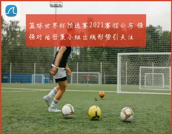 篮球世界杯预选赛2021赛程公布 强强对话密集小组出线形势引关注