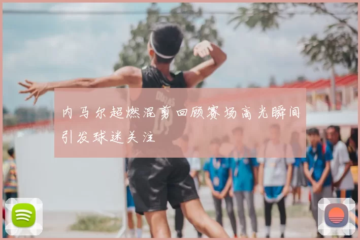 内马尔超燃混剪回顾赛场高光瞬间引发球迷关注