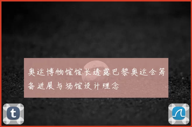 奥运博物馆馆长透露巴黎奥运会筹备进展与场馆设计理念