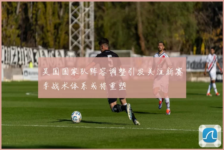 吴国国家队阵容调整引发关注新赛季战术体系或将重塑