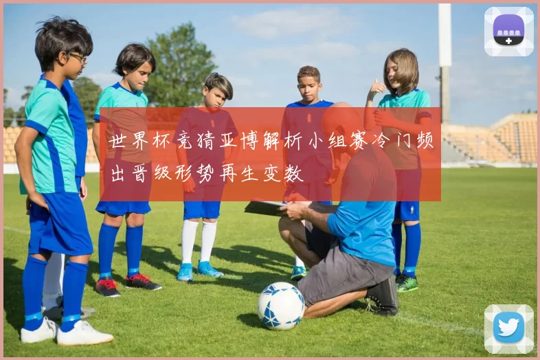 世界杯竞猜亚博解析小组赛冷门频出晋级形势再生变数