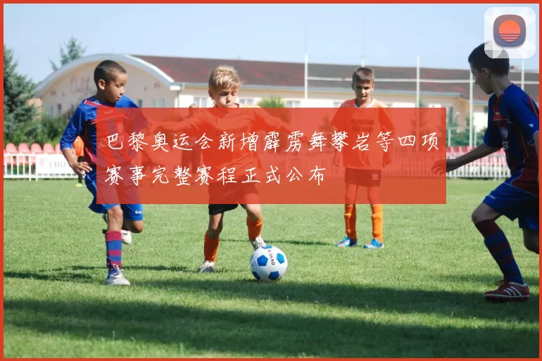 巴黎奥运会新增霹雳舞攀岩等四项赛事完整赛程正式公布