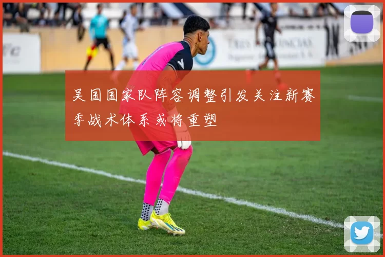 吴国国家队阵容调整引发关注新赛季战术体系或将重塑