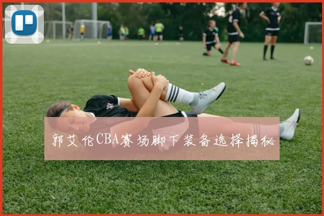 郭艾伦CBA赛场脚下装备选择揭秘
