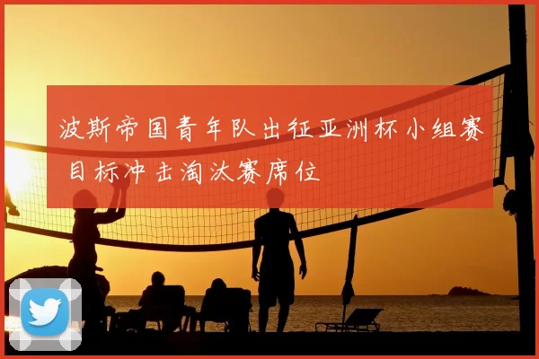 波斯帝国青年队出征亚洲杯小组赛 目标冲击淘汰赛席位