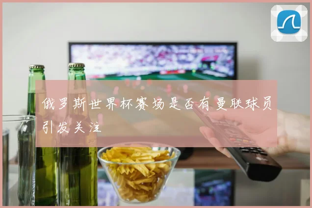 俄罗斯世界杯赛场是否有曼联球员引发关注