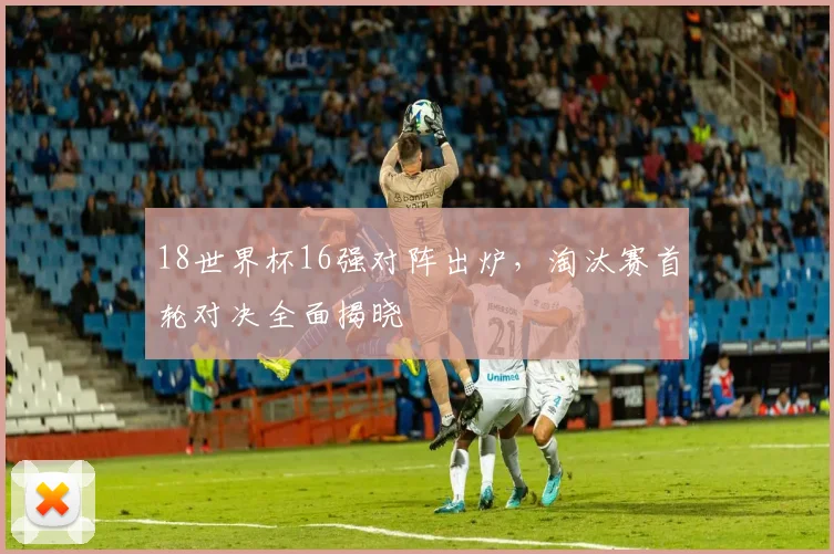 18世界杯16强对阵出炉，淘汰赛首轮对决全面揭晓