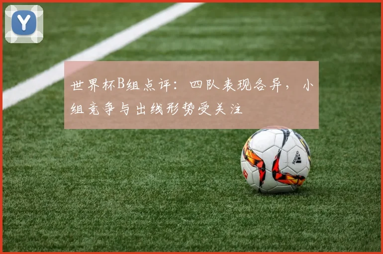 世界杯B组点评：四队表现各异，小组竞争与出线形势受关注