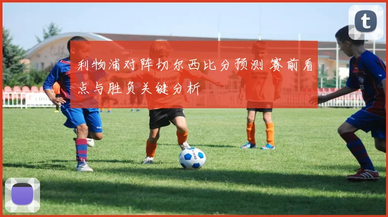 利物浦对阵切尔西比分预测 赛前看点与胜负关键分析