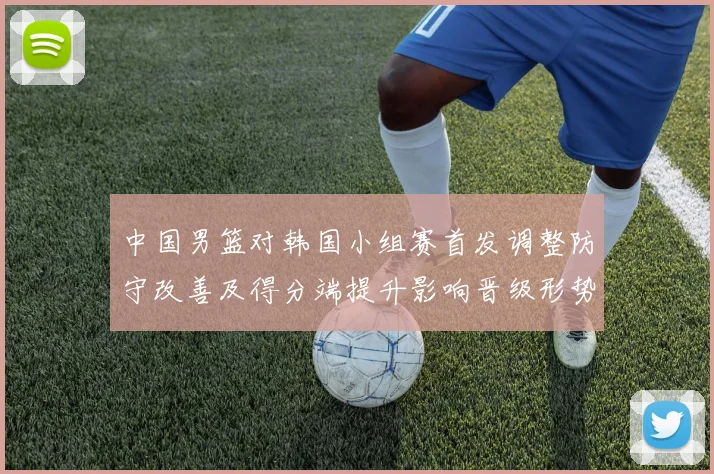 中国男篮对韩国小组赛首发调整防守改善及得分端提升影响晋级形势
