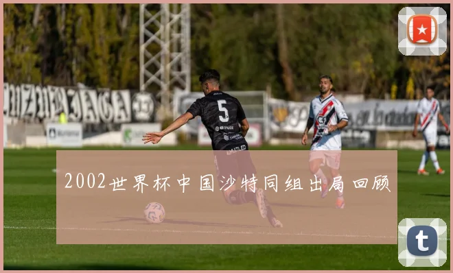 2002世界杯中国沙特同组出局回顾