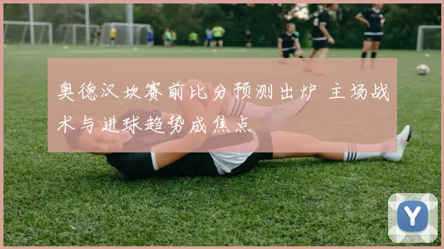 奥德汉坎赛前比分预测出炉 主场战术与进球趋势成焦点