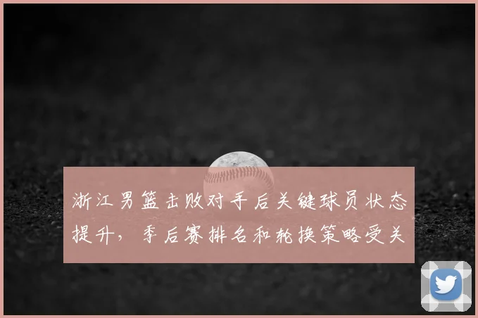 浙江男篮击败对手后关键球员状态提升，季后赛排名和轮换策略受关注