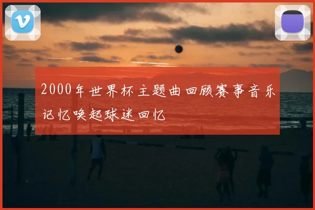 2000年世界杯主题曲回顾赛事音乐记忆唤起球迷回忆