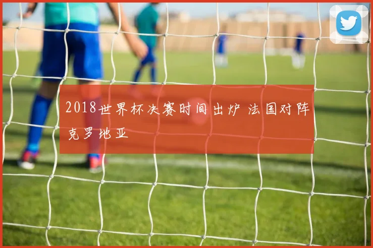 2018世界杯决赛时间出炉 法国对阵克罗地亚