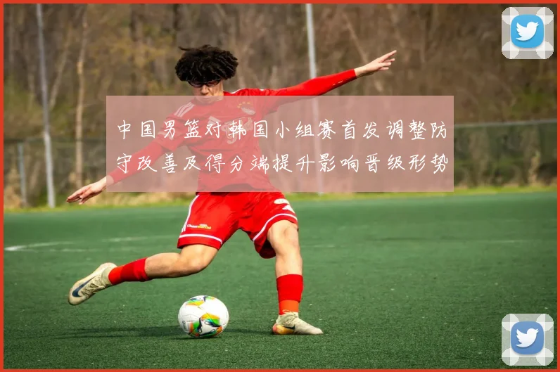 中国男篮对韩国小组赛首发调整防守改善及得分端提升影响晋级形势