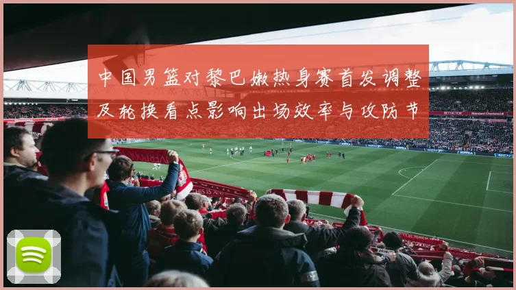 中国男篮对黎巴嫩热身赛首发调整及轮换看点影响出场效率与攻防节奏